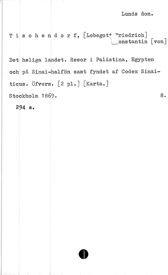  ﻿Lunds don
Tischendorf, [Lobegot+ rariedrich]
__onstantin [von]
Det heliga landet. Resor i Palästina, Egypten
och på Sinai-halfön samt fyndet af Codex Sinai-
ticus. Öfvers. [2 pl.] [Karta.]
Stockholm 1869.	8.